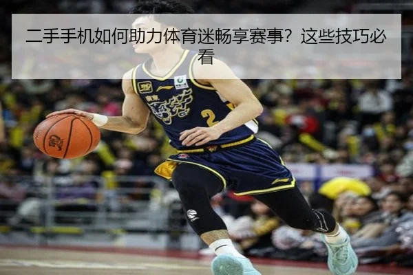 二手手机如何助力体育迷畅享赛事？这些技巧必看